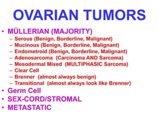 OVARIAN TUMORS 
• MÜLLERIAN (MAJORITY) 
– Serous (Benign, Borderline, Malignant) 
– Mucinous (Benign, Borderline, Malignant) 
– Endometroid (Benign, Borderline, Malignant) 
– Adenosarcoma (Carcinoma AND Sarcoma) 
– Mesodermal Mixed (MULTIPHASIC Sarcoma) 
– Clear Cell 
– Brenner (almost always benign) 
– Transitional (almost always look like Brenner) 
• Germ Cell 
• SEX-CORD/STROMAL 
• METASTATIC 
 