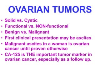 OVARIAN TUMORS 
• Solid vs. Cystic 
• Functional vs. NON-functional 
• Benign vs. Malignant 
• First clinical presentation may be ascites 
• Malignant ascites in a woman is ovarian 
cancer until proven otherwise 
• CA-125 is THE important tumor marker in 
ovarian cancer, especially as a follow up. 
 
