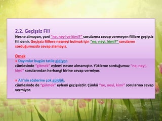 2.2. Geçişsiz Fiil
Nesne almayan, yani “ne, neyi ve kimi?” sorularına cevap vermeyen fiillere geçişsiz
fiil denir. Geçişsiz fiillere nesneyi bulmak için “ne, neyi, kimi?” sorularını
sorduğumuzda cevap alamayız.
Örnek
» Dayımlar bugün tatile gidiyor.
cümlesinde “gitmek” eylemi nesne almamıştır. Yükleme sorduğumuz “ne, neyi,
kimi” sorularından herhangi birine cevap vermiyor.
» Ali’nin sözlerine çok güldük.
cümlesinde de “gülmek” eylemi geçişsizdir. Çünkü “ne, neyi, kimi” sorularına cevap
vermiyor.
 