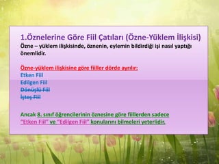 1.Öznelerine Göre Fiil Çatıları (Özne-Yüklem İlişkisi)
Özne – yüklem ilişkisinde, öznenin, eylemin bildirdiği işi nasıl yaptığı
önemlidir.
Özne-yüklem ilişkisine göre fiiller dörde ayrılır:
Etken Fiil
Edilgen Fiil
Dönüşlü Fiil
İşteş Fiil
Ancak 8. sınıf öğrencilerinin öznesine göre fiillerden sadece
“Etken Fiil” ve “Edilgen Fiil” konularını bilmeleri yeterlidir.
 