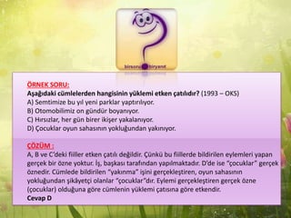 ÖRNEK SORU:
Aşağıdaki cümlelerden hangisinin yüklemi etken çatılıdır? (1993 – OKS)
A) Semtimize bu yıl yeni parklar yaptırılıyor.
B) Otomobilimiz on gündür boyanıyor.
C) Hırsızlar, her gün birer ikişer yakalanıyor.
D) Çocuklar oyun sahasının yokluğundan yakınıyor.
ÇÖZÜM :
A, B ve C’deki fiiller etken çatılı değildir. Çünkü bu fiillerde bildirilen eylemleri yapan
gerçek bir özne yoktur. İş, başkası tarafından yapılmaktadır. D’de ise “çocuklar” gerçek
öznedir. Cümlede bildirilen “yakınma” işini gerçekleştiren, oyun sahasının
yokluğundan şikâyetçi olanlar “çocuklar”dır. Eylemi gerçekleştiren gerçek özne
(çocuklar) olduğuna göre cümlenin yüklemi çatısına göre etkendir.
Cevap D
 