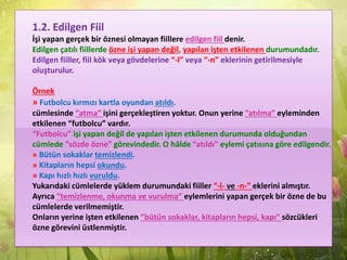 1.2. Edilgen Fiil
İşi yapan gerçek bir öznesi olmayan fiillere edilgen fiil denir.
Edilgen çatılı fiillerde özne işi yapan değil, yapılan işten etkilenen durumundadır.
Edilgen fiiller, fiil kök veya gövdelerine “-l” veya “-n” eklerinin getirilmesiyle
oluşturulur.
Örnek
» Futbolcu kırmızı kartla oyundan atıldı.
cümlesinde “atma” işini gerçekleştiren yoktur. Onun yerine “atılma” eyleminden
etkilenen “futbolcu” vardır.
“Futbolcu” işi yapan değil de yapılan işten etkilenen durumunda olduğundan
cümlede “sözde özne” görevindedir. O hâlde “atıldı” eylemi çatısına göre edilgendir.
» Bütün sokaklar temizlendi.
» Kitapların hepsi okundu.
» Kapı hızlı hızlı vuruldu.
Yukarıdaki cümlelerde yüklem durumundaki fiiller “-l- ve -n-” eklerini almıştır.
Ayrıca “temizlenme, okunma ve vurulma” eylemlerini yapan gerçek bir özne de bu
cümlelerde verilmemiştir.
Onların yerine işten etkilenen “bütün sokaklar, kitapların hepsi, kapı” sözcükleri
özne görevini üstlenmiştir.
 