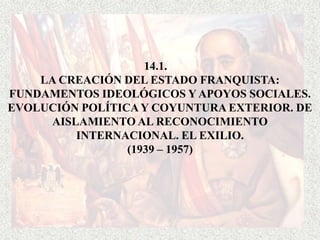 14.1.
    LA CREACIÓN DEL ESTADO FRANQUISTA:
FUNDAMENTOS IDEOLÓGICOS Y APOYOS SOCIALES.
EVOLUCIÓN POLÍTICA Y COYUNTURA EXTERIOR. DE
     AISLAMIENTO AL RECONOCIMIENTO
         INTERNACIONAL. EL EXILIO.
                 (1939 – 1957)
 