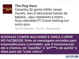 DOGHAUS COMETE MACHISMO E XINGA CLIENTE
NO FACEBOOK: Entre as mensagens enviadas pelo
empresário para a jornalista, que é homossexual,
ele a chamou de "sapatão" e "pU****a de quinta" e
disse para ela "colar velcro".
 