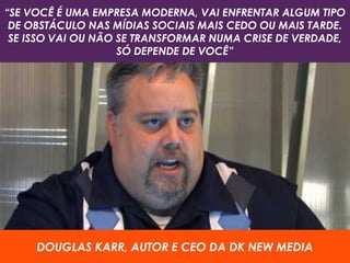 DOUGLAS KARR, AUTOR E CEO DA DK NEW MEDIA
“SE VOCÊ É UMA EMPRESA MODERNA, VAI ENFRENTAR ALGUM TIPO
DE OBSTÁCULO NAS MÍDIAS SOCIAIS MAIS CEDO OU MAIS TARDE.
SE ISSO VAI OU NÃO SE TRANSFORMAR NUMA CRISE DE VERDADE,
SÓ DEPENDE DE VOCÊ”
 