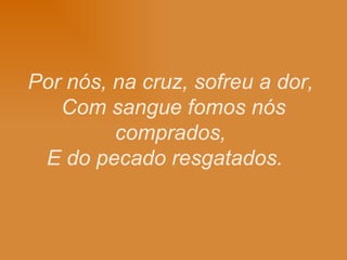 Por nós, na cruz, sofreu a dor, Com sangue fomos nós comprados, E do pecado resgatados.