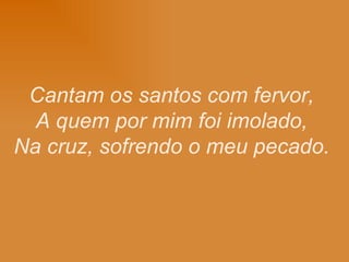 Cantam os santos com fervor, A quem por mim foi imolado, Na cruz, sofrendo o meu pecado.