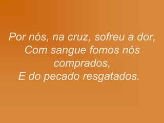 Por nós, na cruz, sofreu a dor,
Com sangue fomos nós
comprados,
E do pecado resgatados.
 