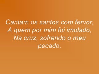 Cantam os santos com fervor,
A quem por mim foi imolado,
Na cruz, sofrendo o meu
pecado.
 