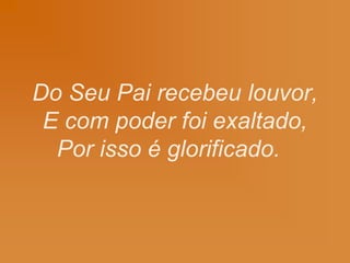 Do Seu Pai recebeu louvor,
E com poder foi exaltado,
Por isso é glorificado.
 