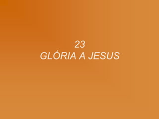 23
GLÓRIA A JESUS
 