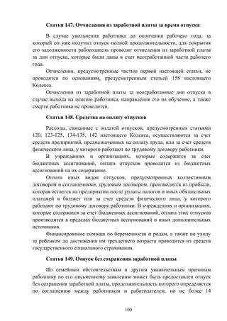100
Статья 147. Отчисления из заработной платы за время отпуска
В случае увольнения работника до окончания рабочего года, за
который он уже получил отпуск полной продолжительности, для покрытия
его задолженности работодатель проводит отчисления из заработной платы
за дни отпуска, которые были даны в счет неотработанной части рабочего
года.
Отчисления, предусмотренные частью первой настоящей статьи, не
проводятся по основаниям, предусмотренным статьей 158 настоящего
Кодекса.
Отчисления из заработной платы за неотработанные дни отпуска в
случае выхода на пенсию работника, направления его на обучение, а также
смерти работника не проводится.
Статья 148. Средства на оплату отпусков
Расходы, связанные с оплатой отпусков, предусмотренных статьями
120, 123-125, 134-135, 142 настоящего Кодекса, осуществляются за счет
средств предприятий, предназначенных на оплату труда, или за счет средств
физического лица, у которого работают по трудовому договору работники.
В учреждениях и организациях, которые содержатся за счет
бюджетных ассигнований, оплата отпусков проводится из бюджетных
ассигнований на их содержание.
Оплата иных видов отпусков, предусмотренных коллективным
договором и соглашениями, трудовым договором, производится из прибыли,
которая остается на предприятии после уплаты налогов и иных обязательных
платежей в бюджет или за счет средств физического лица, у которого
работают по трудовому договору работники. В учреждениях и организациях,
которые содержатся за счет бюджетных ассигнований, оплата этих отпусков
производится в пределах бюджетных ассигнований и иных дополнительных
источников.
Финансирование помощи по беременности и родам, а также по уходу
за ребенком до достижения им трехлетнего возраста проводится из средств
государственного социального страхования.
Статья 149. Отпуск без сохранения заработной платы
По семейным обстоятельствам и другим уважительным причинам
работнику по его письменному заявлению может быть предоставлен отпуск
без сохранения заработной платы, продолжительность которого определяется
по соглашению между работником и работодателем, но не более 14
 