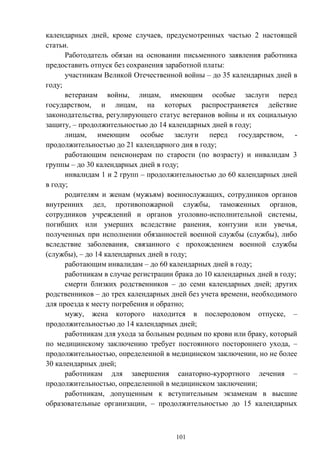 101
календарных дней, кроме случаев, предусмотренных частью 2 настоящей
статьи.
Работодатель обязан на основании письменного заявления работника
предоставить отпуск без сохранения заработной платы:
участникам Великой Отечественной войны – до 35 календарных дней в
году;
ветеранам войны, лицам, имеющим особые заслуги перед
государством, и лицам, на которых распространяется действие
законодательства, регулирующего статус ветеранов войны и их социальную
защиту, – продолжительностью до 14 календарных дней в году;
лицам, имеющим особые заслуги перед государством, -
продолжительностью до 21 календарного дня в году;
работающим пенсионерам по старости (по возрасту) и инвалидам 3
группы – до 30 календарных дней в году;
инвалидам 1 и 2 групп – продолжительностью до 60 календарных дней
в году;
родителям и женам (мужьям) военнослужащих, сотрудников органов
внутренних дел, противопожарной службы, таможенных органов,
сотрудников учреждений и органов уголовно-исполнительной системы,
погибших или умерших вследствие ранения, контузии или увечья,
полученных при исполнении обязанностей военной службы (службы), либо
вследствие заболевания, связанного с прохождением военной службы
(службы), – до 14 календарных дней в году;
работающим инвалидам – до 60 календарных дней в году;
работникам в случае регистрации брака до 10 календарных дней в году;
смерти близких родственников – до семи календарных дней; других
родственников – до трех календарных дней без учета времени, необходимого
для проезда к месту погребения и обратно;
мужу, жена которого находится в послеродовом отпуске, –
продолжительностью до 14 календарных дней;
работникам для ухода за больным родным по крови или браку, который
по медицинскому заключению требует постоянного постороннего ухода, –
продолжительностью, определенной в медицинском заключении, но не более
30 календарных дней;
работникам для завершения санаторно-курортного лечения –
продолжительностью, определенной в медицинском заключении;
работникам, допущенным к вступительным экзаменам в высшие
образовательные организации, – продолжительностью до 15 календарных
 