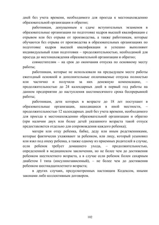 102
дней без учета времени, необходимого для проезда к местонахождению
образовательной организации и обратно;
работникам, допущенным к сдаче вступительных экзаменов в
образовательные организации по подготовке кадров высшей квалификации с
отрывом или без отрыва от производства, а также работникам, которые
обучаются без отрыва от производства в образовательных организациях по
подготовке кадров высшей квалификации и успешно выполняют
индивидуальный план подготовки – продолжительностью, необходимой для
проезда до местонахождения образовательной организации и обратно;
совместителям – на срок до окончания отпуска по основному месту
работы;
работникам, которые не использовали на предыдущем месте работы
ежегодный основной и дополнительные оплачиваемые отпуска полностью
или частично и получили за них денежную компенсацию, –
продолжительностью до 24 календарных дней в первый год работы на
данном предприятии до наступления шестимесячного срока беспрерывной
работы;
работникам, дети которых в возрасте до 18 лет поступают в
образовательные организации, находящиеся в иной местности, –
продолжительностью 12 календарных дней без учета времени, необходимого
для проезда к местонахождению образовательной организации и обратно
(при наличии двух или более детей указанного возраста такой отпуск
предоставляется отдельно для сопровождения каждого ребенка);
матери или отцу ребенка, бабке, деду или иным родственниками,
которые фактически ухаживают за ребенком, или лицу, который усыновил
или взял под опеку ребенка, а также одному из приемных родителей в случае,
если ребенок требует домашнего ухода, – продолжительностью,
определенной в медицинском заключении, но не более чем до достижения
ребенком шестилетнего возраста, а в случае если ребенок болен сахарным
диабетом І типа (инсулинозависимый), – не более чем до достижения
ребенком шестнадцатилетнего возраста;
в других случаях, предусмотренных настоящим Кодексом, иными
законами либо коллективным договором.
 