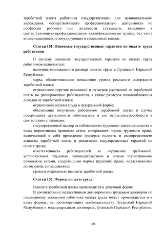 104
заработной платы работника государственного или муниципального
учреждения, осуществляющего профессиональную деятельность по
профессии рабочего или должности служащего, входящим в
соответствующую профессиональную квалификационную группу, без учета
компенсационных, стимулирующих и социальных выплат.
Статья 151. Основные государственные гарантии по оплате труда
работников
В систему основных государственных гарантий по оплате труда
работников включаются:
величина минимального размера оплаты труда в Луганской Народной
Республике;
меры, обеспечивающие повышение уровня реального содержания
заработной платы;
ограничение перечня оснований и размеров удержаний из заработной
платы по распоряжению работодателя, а также размеров налогообложения
доходов от заработной платы;
ограничение оплаты труда в натуральной форме;
обеспечение получения работником заработной платы в случае
прекращения деятельности работодателя и его неплатежеспособности в
соответствии с законами;
государственный надзор за соблюдением трудового законодательства и
иных нормативных правовых актов, содержащих нормы трудового права,
включающий в себя проведение проверок полноты и своевременности
выплаты заработной платы и реализации государственных гарантий по
оплате труда;
ответственность работодателей за нарушение требований,
установленных трудовым законодательством и иными нормативными
правовыми актами, содержащими нормы трудового права, коллективными
договорами, соглашениями;
сроки и очередность выплаты заработной платы.
Статья 152. Формы оплаты труда
Выплата заработной платы производится в денежной форме.
В соответствии с коллективным договором или трудовым договором по
письменному заявлению работника оплата труда может производиться и в
иных формах, не противоречащих законодательству Луганской Народной
Республики и международным договорам Луганской Народной Республики.
 
