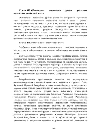 106
Статья 155. Обеспечение повышения уровня реального
содержания заработной платы
Обеспечение повышения уровня реального содержания заработной
платы включает индексацию заработной платы в связи с ростом
потребительских цен на товары и услуги. Организации, финансируемые из
соответствующих бюджетов, производят индексацию заработной платы в
порядке, установленном трудовым законодательством и иными
нормативными правовыми актами, содержащими нормы трудового права,
другие работодатели – в порядке, установленном коллективным договором,
соглашениями, локальными нормативными актами.
Статья 156. Установление заработной платы
Заработная плата работнику устанавливается трудовым договором в
соответствии с действующими у данного работодателя системами оплаты
труда.
Системы оплаты труда, включая размеры тарифных ставок, окладов
(должностных окладов), доплат и надбавок компенсационного характера, в
том числе за работу в условиях, отклоняющихся от нормальных, системы
доплат и надбавок стимулирующего характера и системы премирования,
устанавливаются коллективными договорами, соглашениями, локальными
нормативными актами в соответствии с трудовым законодательством и
иными нормативными правовыми актами, содержащими нормы трудового
права.
Республиканская трехсторонняя комиссия по регулированию
социально-трудовых отношений ежегодно до внесения в Народный Совет
Луганской Народной Республики проекта закона о бюджете на очередной год
разрабатывает единые рекомендации по установлению на региональном и
местном уровнях систем оплаты труда работников организаций,
финансируемых из соответствующих бюджетов. Указанные рекомендации
учитываются Советом Министров Луганской Народной Республики,
органами исполнительной власти и органами местного самоуправления при
определении объемов финансирования медицинских, образовательных,
научных организаций, организаций культуры и других организаций
бюджетной сферы. Если стороны республиканской трехсторонней комиссии
по регулированию социально-трудовых отношений не достигли соглашения,
указанные рекомендации утверждаются Советом Министров Луганской
Народной Республики, а мнение сторон республиканской трехсторонней
комиссии по регулированию социально-трудовых отношений доводится до
 