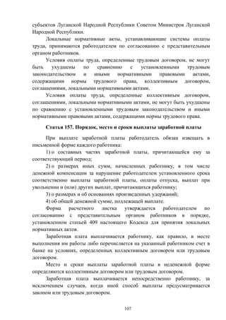 107
субъектов Луганской Народной Республики Советом Министров Луганской
Народной Республики.
Локальные нормативные акты, устанавливающие системы оплаты
труда, принимаются работодателем по согласованию с представительным
органом работников.
Условия оплаты труда, определенные трудовым договором, не могут
быть ухудшены по сравнению с установленными трудовым
законодательством и иными нормативными правовыми актами,
содержащими нормы трудового права, коллективным договором,
соглашениями, локальными нормативными актами.
Условия оплаты труда, определенные коллективным договором,
соглашениями, локальными нормативными актами, не могут быть ухудшены
по сравнению с установленными трудовым законодательством и иными
нормативными правовыми актами, содержащими нормы трудового права.
Статья 157. Порядок, место и сроки выплаты заработной платы
При выплате заработной платы работодатель обязан извещать в
письменной форме каждого работника:
1) о составных частях заработной платы, причитающейся ему за
соответствующий период;
2) о размерах иных сумм, начисленных работнику, в том числе
денежной компенсации за нарушение работодателем установленного срока
соответственно выплаты заработной платы, оплаты отпуска, выплат при
увольнении и (или) других выплат, причитающихся работнику;
3) о размерах и об основаниях произведенных удержаний;
4) об общей денежной сумме, подлежащей выплате.
Форма расчетного листка утверждается работодателем по
согласованию с представительным органом работников в порядке,
установленном статьей 409 настоящего Кодекса для принятия локальных
нормативных актов.
Заработная плата выплачивается работнику, как правило, в месте
выполнения им работы либо перечисляется на указанный работником счет в
банке на условиях, определенных коллективным договором или трудовым
договором.
Место и сроки выплаты заработной платы в неденежной форме
определяются коллективным договором или трудовым договором.
Заработная плата выплачивается непосредственно работнику, за
исключением случаев, когда иной способ выплаты предусматривается
законом или трудовым договором.
 