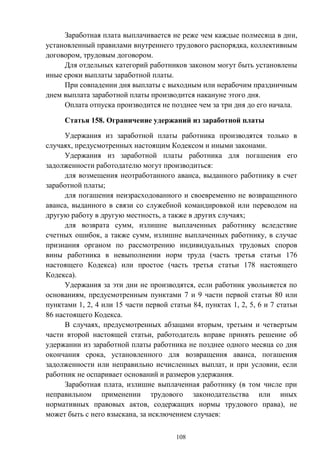 108
Заработная плата выплачивается не реже чем каждые полмесяца в дни,
установленный правилами внутреннего трудового распорядка, коллективным
договором, трудовым договором.
Для отдельных категорий работников законом могут быть установлены
иные сроки выплаты заработной платы.
При совпадении дня выплаты с выходным или нерабочим праздничным
днем выплата заработной платы производится накануне этого дня.
Оплата отпуска производится не позднее чем за три дня до его начала.
Статья 158. Ограничение удержаний из заработной платы
Удержания из заработной платы работника производятся только в
случаях, предусмотренных настоящим Кодексом и иными законами.
Удержания из заработной платы работника для погашения его
задолженности работодателю могут производиться:
для возмещения неотработанного аванса, выданного работнику в счет
заработной платы;
для погашения неизрасходованного и своевременно не возвращенного
аванса, выданного в связи со служебной командировкой или переводом на
другую работу в другую местность, а также в других случаях;
для возврата сумм, излишне выплаченных работнику вследствие
счетных ошибок, а также сумм, излишне выплаченных работнику, в случае
признания органом по рассмотрению индивидуальных трудовых споров
вины работника в невыполнении норм труда (часть третья статьи 176
настоящего Кодекса) или простое (часть третья статьи 178 настоящего
Кодекса).
Удержания за эти дни не производятся, если работник увольняется по
основаниям, предусмотренным пунктами 7 и 9 части первой статьи 80 или
пунктами 1, 2, 4 или 15 части первой статьи 84, пунктах 1, 2, 5, 6 и 7 статьи
86 настоящего Кодекса.
В случаях, предусмотренных абзацами вторым, третьим и четвертым
части второй настоящей статьи, работодатель вправе принять решение об
удержании из заработной платы работника не позднее одного месяца со дня
окончания срока, установленного для возвращения аванса, погашения
задолженности или неправильно исчисленных выплат, и при условии, если
работник не оспаривает оснований и размеров удержания.
Заработная плата, излишне выплаченная работнику (в том числе при
неправильном применении трудового законодательства или иных
нормативных правовых актов, содержащих нормы трудового права), не
может быть с него взыскана, за исключением случаев:
 