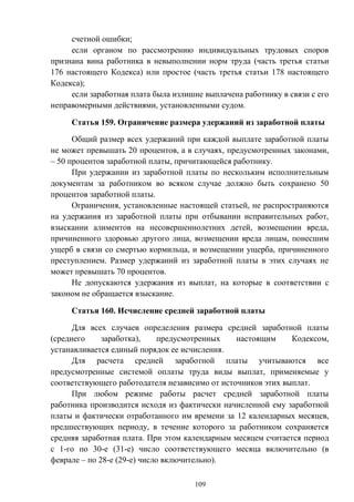 109
счетной ошибки;
если органом по рассмотрению индивидуальных трудовых споров
признана вина работника в невыполнении норм труда (часть третья статьи
176 настоящего Кодекса) или простое (часть третья статьи 178 настоящего
Кодекса);
если заработная плата была излишне выплачена работнику в связи с его
неправомерными действиями, установленными судом.
Статья 159. Ограничение размера удержаний из заработной платы
Общий размер всех удержаний при каждой выплате заработной платы
не может превышать 20 процентов, а в случаях, предусмотренных законами,
– 50 процентов заработной платы, причитающейся работнику.
При удержании из заработной платы по нескольким исполнительным
документам за работником во всяком случае должно быть сохранено 50
процентов заработной платы.
Ограничения, установленные настоящей статьей, не распространяются
на удержания из заработной платы при отбывании исправительных работ,
взыскании алиментов на несовершеннолетних детей, возмещении вреда,
причиненного здоровью другого лица, возмещении вреда лицам, понесшим
ущерб в связи со смертью кормильца, и возмещении ущерба, причиненного
преступлением. Размер удержаний из заработной платы в этих случаях не
может превышать 70 процентов.
Не допускаются удержания из выплат, на которые в соответствии с
законом не обращается взыскание.
Статья 160. Исчисление средней заработной платы
Для всех случаев определения размера средней заработной платы
(среднего заработка), предусмотренных настоящим Кодексом,
устанавливается единый порядок ее исчисления.
Для расчета средней заработной платы учитываются все
предусмотренные системой оплаты труда виды выплат, применяемые у
соответствующего работодателя независимо от источников этих выплат.
При любом режиме работы расчет средней заработной платы
работника производится исходя из фактически начисленной ему заработной
платы и фактически отработанного им времени за 12 календарных месяцев,
предшествующих периоду, в течение которого за работником сохраняется
средняя заработная плата. При этом календарным месяцем считается период
с 1-го по 30-е (31-е) число соответствующего месяца включительно (в
феврале – по 28-е (29-е) число включительно).
 
