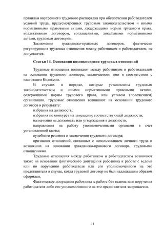 11
правилам внутреннего трудового распорядка при обеспечении работодателем
условий труда, предусмотренных трудовым законодательством и иными
нормативными правовыми актами, содержащими нормы трудового права,
коллективным договором, соглашениями, локальными нормативными
актами, трудовым договором.
Заключение гражданско-правовых договоров, фактически
регулирующих трудовые отношения между работником и работодателем, не
допускается.
Статья 14. Основания возникновения трудовых отношений
Трудовые отношения возникают между работником и работодателем
на основании трудового договора, заключаемого ими в соответствии с
настоящим Кодексом.
В случаях и порядке, которые установлены трудовым
законодательством и иными нормативными правовыми актами,
содержащими нормы трудового права, или уставом (положением)
организации, трудовые отношения возникают на основании трудового
договора в результате:
избрания на должность;
избрания по конкурсу на замещение соответствующей должности;
назначения на должность или утверждения в должности;
направления на работу уполномоченными органами в счет
установленной квоты;
судебного решения о заключении трудового договора;
признания отношений, связанных с использованием личного труда и
возникших на основании гражданско-правового договора, трудовыми
отношениями.
Трудовые отношения между работником и работодателем возникают
также на основании фактического допущения работника к работе с ведома
или по поручению работодателя или его уполномоченного на это
представителя в случае, когда трудовой договор не был надлежащим образом
оформлен.
Фактическое допущение работника к работе без ведома или поручения
работодателя либо его уполномоченного на это представителя запрещается.
 
