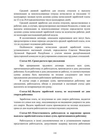 110
Средний дневной заработок для оплаты отпусков и выплаты
компенсации за неиспользованные отпуска исчисляется за последние 12
календарных месяцев путем деления суммы начисленной заработной платы
на 12 и на 29,4 (среднемесячное число календарных дней).
Средний дневной заработок для оплаты отпусков, предоставляемых в
рабочих днях, в случаях, предусмотренных настоящим Кодексом, а также для
выплаты компенсации за неиспользованные отпуска определяется путем
деления суммы начисленной заработной платы на количество рабочих дней
по календарю шестидневной рабочей недели.
В коллективном договоре, локальном нормативном акте могут быть
предусмотрены и иные периоды для расчета средней заработной платы, если
это не ухудшает положение работников.
Особенности порядка исчисления средней заработной платы,
установленного настоящей статьей, определяются Советом Министров
Луганской Народной Республики с учетом мнения республиканской
трехсторонней комиссии по регулированию социально-трудовых отношений.
Статья 161. Сроки расчета при увольнении
При прекращении трудового договора выплата всех сумм,
причитающихся работнику от работодателя, производится в день увольнения
работника. Если работник в день увольнения не работал, то соответствующие
суммы должны быть выплачены не позднее следующего дня после
предъявления уволенным работником требования о расчете.
В случае спора о размерах сумм, причитающихся работнику при
увольнении, работодатель обязан в указанный в настоящей статье срок
выплатить не оспариваемую им сумму.
Статья 162. Выдача заработной платы, не полученной ко дню
смерти работника
Заработная плата, не полученная ко дню смерти работника, выдается
членам его семьи или лицу, находившемуся на иждивении умершего на день
его смерти. Выдача заработной платы производится не позднее недельного
срока со дня подачи работодателю соответствующих документов.
Статья 163. Ответственность работодателя за нарушение сроков
выплаты заработной платы и иных сумм, причитающихся работнику
Работодатель и (или) уполномоченные им в установленном порядке
представители работодателя, допустившие задержку выплаты работникам
 