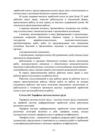 111
заработной платы и другие нарушения оплаты труда, несут ответственность в
соответствии с настоящим Кодексом и иными законами.
В случае задержки выплаты заработной платы на срок более 15 дней
работник имеет право, известив работодателя в письменной форме,
приостановить работу на весь период до выплаты задержанной суммы. Не
допускается приостановление работы:
в периоды введения военного, чрезвычайного положения или особых
мер в соответствии с законодательством о чрезвычайном положении;
в военных, военизированных и иных формированиях и организациях,
ведающих вопросами обеспечения обороны страны и безопасности
государства, аварийно-спасательных, поисково-спасательных,
противопожарных работ, работ по предупреждению или ликвидации
стихийных бедствий и чрезвычайных ситуаций, в правоохранительных
органах;
государственными служащими;
в организациях, непосредственно обслуживающих особо опасные виды
производств, оборудования;
работниками, в трудовые обязанности которых входит выполнение
работ, непосредственно связанных с обеспечением жизнедеятельности
населения (энергообеспечение, отопление и теплоснабжение, водоснабжение,
газоснабжение, связь, станции скорой и неотложной медицинской помощи).
В период приостановления работы работник имеет право в свое
рабочее время отсутствовать на рабочем месте.
Работник, отсутствовавший в свое рабочее время на рабочем месте в
период приостановления работы, обязан выйти на работу не позднее
следующего рабочего дня после получения письменного уведомления от
работодателя о готовности произвести выплату задержанной заработной
платы в день выхода работника на работу.
Статья 164. Тарифные системы оплаты труда
Тарифные системы оплаты труда – системы оплаты труда, основанные
на тарифной системе дифференциации заработной платы работников
различных категорий.
Тарифная система дифференциации заработной платы работников
различных категорий включает в себя: тарифные ставки, оклады
(должностные оклады), тарифную сетку и тарифные коэффициенты.
Тарифная сетка – совокупность тарифных разрядов работ (профессий,
должностей), определенных в зависимости от сложности работ и требований
к квалификации работников с помощью тарифных коэффициентов.
 