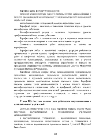 112
Тарифная сетка формируется на основе:
тарифной ставки рабочего первого разряда, которая устанавливается в
размере, превышающем законодательно установленный размер минимальной
заработной платы;
квалификационных соотношений размеров тарифных ставок.
Тарифный разряд – величина, отражающая сложность труда и уровень
квалификации работника.
Квалификационный разряд – величина, отражающая уровень
профессиональной подготовки работника.
Тарификация работ – отнесение видов труда к тарифным разрядам или
квалификационным категориям в зависимости от сложности труда.
Сложность выполняемых работ определяется на основе их
тарификации.
Тарификация работ и присвоение тарифных разрядов работникам
производятся с учетом единого тарифно-квалификационного справочника
работ и профессий рабочих, единого квалификационного справочника
должностей руководителей, специалистов и служащих или с учетом
профессиональных стандартов. Указанные справочники и порядок их
применения утверждаются в порядке, устанавливаемом Советом Министров
Луганской Народной Республики.
Тарифные системы оплаты труда устанавливаются коллективными
договорами, соглашениями, локальными нормативными актами в
соответствии с трудовым законодательством и иными нормативными
правовыми актами, содержащими нормы трудового права. Тарифные
системы оплаты труда устанавливаются с учетом единого тарифно-
квалификационного справочника работ и профессий рабочих, единого
квалификационного справочника должностей руководителей, специалистов и
служащих или профессиональных стандартов, а также с учетом
государственных гарантий по оплате труда.
Статья 165. Системы оплаты труда работников государственных и
муниципальных учреждений
Системы оплаты труда (в том числе тарифные системы оплаты труда)
работников государственных и муниципальных учреждений
устанавливаются:
в государственных учреждениях – коллективными договорами,
соглашениями, локальными нормативными актами в соответствии с
законами и иными нормативными правовыми актами Луганской Народной
Республики;
 