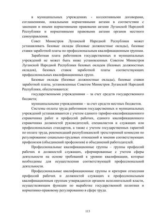 113
в муниципальных учреждениях - коллективными договорами,
соглашениями, локальными нормативными актами в соответствии с
законами и иными нормативными правовыми актами Луганской Народной
Республики и нормативными правовыми актами органов местного
самоуправления.
Совет Министров Луганской Народной Республики может
устанавливать базовые оклады (базовые должностные оклады), базовые
ставки заработной платы по профессиональным квалификационным группам.
Заработная плата работников государственных и муниципальных
учреждений не может быть ниже установленных Советом Министров
Луганской Народной Республики базовых окладов (базовых должностных
окладов), базовых ставок заработной платы соответствующих
профессиональных квалификационных групп.
Базовые оклады (базовые должностные оклады), базовые ставки
заработной платы, установленные Советом Министров Луганской Народной
Республики, обеспечиваются:
государственными учреждениями – за счет средств государственного
бюджета;
муниципальными учреждениями – за счет средств местных бюджетов.
Системы оплаты труда работников государственных и муниципальных
учреждений устанавливаются с учетом единого тарифно-квалификационного
справочника работ и профессий рабочих, единого квалификационного
справочника должностей руководителей, специалистов и служащих или
профессиональных стандартов, а также с учетом государственных гарантий
по оплате труда, рекомендаций республиканской трехсторонней комиссии по
регулированию социально-трудовых отношений и мнения соответствующих
профсоюзов (объединений профсоюзов) и объединений работодателей.
Профессиональные квалификационные группы – группы профессий
рабочих и должностей служащих, сформированные с учетом сферы
деятельности на основе требований к уровню квалификации, которые
необходимы для осуществления соответствующей профессиональной
деятельности.
Профессиональные квалификационные группы и критерии отнесения
профессий рабочих и должностей служащих к профессиональным
квалификационным группам утверждаются органом исполнительной власти,
осуществляющим функции по выработке государственной политики и
нормативно-правовому регулированию в сфере труда.
 