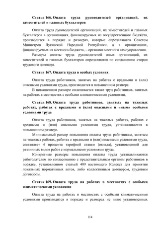 114
Статья 166. Оплата труда руководителей организаций, их
заместителей и главных бухгалтеров
Оплата труда руководителей организаций, их заместителей и главных
бухгалтеров в организациях, финансируемых из государственного бюджета,
производится в порядке и размерах, которые определяются Советом
Министров Луганской Народной Республики, а в организациях,
финансируемых из местного бюджета, – органами местного самоуправления.
Размеры оплаты труда руководителей иных организаций, их
заместителей и главных бухгалтеров определяются по соглашению сторон
трудового договора.
Статья 167. Оплата труда в особых условиях
Оплата труда работников, занятых на работах с вредными и (или)
опасными условиями труда, производится в повышенном размере.
В повышенном размере оплачивается также труд работников, занятых
на работах в местностях с особыми климатическими условиями.
Статья 168. Оплата труда работников, занятых на тяжелых
работах, работах с вредными и (или) опасными и иными особыми
условиями труда
Оплата труда работников, занятых на тяжелых работах, работах с
вредными и (или) опасными условиями труда, устанавливается в
повышенном размере.
Минимальный размер повышения оплаты труда работникам, занятым
на тяжелых работах, работах с вредными и (или) опасными условиями труда,
составляет 4 процента тарифной ставки (оклада), установленной для
различных видов работ с нормальными условиями труда.
Конкретные размеры повышения оплаты труда устанавливаются
работодателем по согласованию с представительным органом работников в
порядке, установленном статьей 409 настоящего Кодекса для принятия
локальных нормативных актов, либо коллективным договором, трудовым
договором.
Статья 169. Оплата труда на работах в местностях с особыми
климатическими условиями
Оплата труда на работах в местностях с особыми климатическими
условиями производится в порядке и размерах не ниже установленных
 