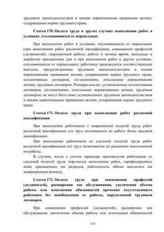 115
трудовым законодательством и иными нормативными правовыми актами,
содержащими нормы трудового права.
Статья 170. Оплата труда в других случаях выполнения работ в
условиях, отклоняющихся от нормальных
При выполнении работ в условиях, отклоняющихся от нормальных
(при выполнении работ различной квалификации, совмещении профессий
(должностей), сверхурочной работе, работе в ночное время, выходные и
нерабочие праздничные дни и при выполнении работ в других условиях,
отклоняющихся от нормальных), работнику производятся соответствующие
выплаты, предусмотренные трудовым законодательством и иными
нормативными правовыми актами, содержащими нормы трудового права,
коллективным договором, соглашениями, локальными нормативными
актами, трудовым договором. Размеры выплат, установленные коллективным
договором, соглашениями, локальными нормативными актами, трудовым
договором, не могут быть ниже установленных трудовым законодательством
и иными нормативными правовыми актами, содержащими нормы трудового
права.
Статья 171. Оплата труда при выполнении работ различной
квалификации
При выполнении работником с повременной оплатой труда работ
различной квалификации его труд оплачивается по работе более высокой
квалификации.
При выполнении работником со сдельной оплатой труда работ
различной квалификации его труд оплачивается по расценкам выполняемой
им работы.
В случаях, когда с учетом характера производства работникам со
сдельной оплатой труда поручается выполнение работ, тарифицируемых
ниже присвоенных им разрядов, работодатель обязан выплатить им
межразрядную разницу.
Статья 172. Оплата труда при совмещении профессий
(должностей), расширении зон обслуживания, увеличении объема
работы или исполнении обязанностей временно отсутствующего
работника без освобождения от работы, определенной трудовым
договором
При совмещении профессий (должностей), расширении зон
обслуживания, увеличении объема работы или исполнении обязанностей
 