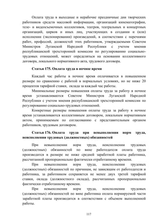 117
Оплата труда в выходные и нерабочие праздничные дни творческих
работников средств массовой информации, организаций кинематографии,
теле- и видеосъемочных коллективов, театров, театральных и концертных
организаций, цирков и иных лиц, участвующих в создании и (или)
исполнении (экспонировании) произведений, в соответствии с перечнями
работ, профессий, должностей этих работников, утверждаемыми Советом
Министров Луганской Народной Республики с учетом мнения
республиканской трехсторонней комиссии по регулированию социально-
трудовых отношений, может определяться на основании коллективного
договора, локального нормативного акта, трудового договора.
Статья 175. Оплата труда в ночное время
Каждый час работы в ночное время оплачивается в повышенном
размере по сравнению с работой в нормальных условиях, но не ниже 20
процентов тарифной ставки, оклада за каждый час работы.
Минимальные размеры повышения оплаты труда за работу в ночное
время устанавливаются Советом Министров Луганской Народной
Республики с учетом мнения республиканской трехсторонней комиссии по
регулированию социально-трудовых отношений.
Конкретные размеры повышения оплаты труда за работу в ночное
время устанавливаются коллективным договором, локальным нормативным
актом, принимаемым по согласованию с представительным органом
работников, трудовым договором.
Статья 176. Оплата труда при невыполнении норм труда,
неисполнении трудовых (должностных) обязанностей
При невыполнении норм труда, неисполнении трудовых
(должностных) обязанностей по вине работодателя оплата труда
производится в размере не ниже средней заработной платы работника,
рассчитанной пропорционально фактически отработанному времени.
При невыполнении норм труда, неисполнении трудовых
(должностных) обязанностей по причинам, не зависящим от работодателя и
работника, за работником сохраняется не менее двух третей тарифной
ставки, оклада (должностного оклада), рассчитанных пропорционально
фактически отработанному времени.
При невыполнении норм труда, неисполнении трудовых
(должностных) обязанностей по вине работника оплата нормируемой части
заработной платы производится в соответствии с объемом выполненной
работы.
 