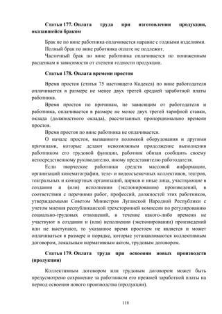 118
Статья 177. Оплата труда при изготовлении продукции,
оказавшейся браком
Брак не по вине работника оплачивается наравне с годными изделиями.
Полный брак по вине работника оплате не подлежит.
Частичный брак по вине работника оплачивается по пониженным
расценкам в зависимости от степени годности продукции.
Статья 178. Оплата времени простоя
Время простоя (статья 75 настоящего Кодекса) по вине работодателя
оплачивается в размере не менее двух третей средней заработной платы
работника.
Время простоя по причинам, не зависящим от работодателя и
работника, оплачивается в размере не менее двух третей тарифной ставки,
оклада (должностного оклада), рассчитанных пропорционально времени
простоя.
Время простоя по вине работника не оплачивается.
О начале простоя, вызванного поломкой оборудования и другими
причинами, которые делают невозможным продолжение выполнения
работником его трудовой функции, работник обязан сообщить своему
непосредственному руководителю, иному представителю работодателя.
Если творческие работники средств массовой информации,
организаций кинематографии, теле- и видеосъемочных коллективов, театров,
театральных и концертных организаций, цирков и иные лица, участвующие в
создании и (или) исполнении (экспонировании) произведений, в
соответствии с перечнями работ, профессий, должностей этих работников,
утверждаемыми Советом Министров Луганской Народной Республики с
учетом мнения республиканской трехсторонней комиссии по регулированию
социально-трудовых отношений, в течение какого-либо времени не
участвуют в создании и (или) исполнении (экспонировании) произведений
или не выступают, то указанное время простоем не является и может
оплачиваться в размере и порядке, которые устанавливаются коллективным
договором, локальным нормативным актом, трудовым договором.
Статья 179. Оплата труда при освоении новых производств
(продукции)
Коллективным договором или трудовым договором может быть
предусмотрено сохранение за работником его прежней заработной платы на
период освоения нового производства (продукции).
 
