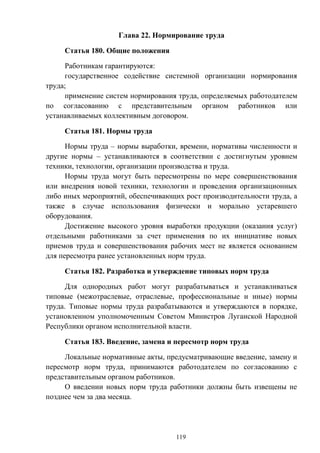 119
Глава 22. Нормирование труда
Статья 180. Общие положения
Работникам гарантируются:
государственное содействие системной организации нормирования
труда;
применение систем нормирования труда, определяемых работодателем
по согласованию с представительным органом работников или
устанавливаемых коллективным договором.
Статья 181. Нормы труда
Нормы труда – нормы выработки, времени, нормативы численности и
другие нормы – устанавливаются в соответствии с достигнутым уровнем
техники, технологии, организации производства и труда.
Нормы труда могут быть пересмотрены по мере совершенствования
или внедрения новой техники, технологии и проведения организационных
либо иных мероприятий, обеспечивающих рост производительности труда, а
также в случае использования физически и морально устаревшего
оборудования.
Достижение высокого уровня выработки продукции (оказания услуг)
отдельными работниками за счет применения по их инициативе новых
приемов труда и совершенствования рабочих мест не является основанием
для пересмотра ранее установленных норм труда.
Статья 182. Разработка и утверждение типовых норм труда
Для однородных работ могут разрабатываться и устанавливаться
типовые (межотраслевые, отраслевые, профессиональные и иные) нормы
труда. Типовые нормы труда разрабатываются и утверждаются в порядке,
установленном уполномоченным Советом Министров Луганской Народной
Республики органом исполнительной власти.
Статья 183. Введение, замена и пересмотр норм труда
Локальные нормативные акты, предусматривающие введение, замену и
пересмотр норм труда, принимаются работодателем по согласованию с
представительным органом работников.
О введении новых норм труда работники должны быть извещены не
позднее чем за два месяца.
 