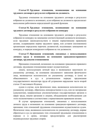 12
Статья 15. Трудовые отношения, возникающие на основании
трудового договора в результате избрания на должность
Трудовые отношения на основании трудового договора в результате
избрания на должность возникают, если избрание на должность предполагает
выполнение работником определенной трудовой функции.
Статья 16. Трудовые отношения, возникающие на основании
трудового договора в результате избрания по конкурсу
Трудовые отношения на основании трудового договора в результате
избрания по конкурсу на замещение соответствующей должности возникают,
если трудовым законодательством и иными нормативными правовыми
актами, содержащими нормы трудового права, или уставом (положением)
организации определены перечень должностей, подлежащих замещению по
конкурсу, и порядок конкурсного избрания на эти должности.
Статья 17. Признания отношений, связанных с использованием
личного труда и возникших на основании гражданско-правового
договора, трудовыми отношениями
Признание отношений, возникших на основании гражданско-правового
договора, трудовыми отношениями может осуществляться:
лицом, использующим личный труд и являющимся заказчиком по
указанному договору, на основании письменного заявления физического
лица, являющегося исполнителем по указанному договору, и (или) не
обжалованного в суд в установленном порядке предписания
государственного инспектора труда об устранении нарушения части второй
статьи 13 настоящего Кодекса;
судом в случае, если физическое лицо, являющееся исполнителем по
указанному договору, обратилось непосредственно в суд, или по материалам
(документам), направленным уполномоченным государственным органом в
сфере труда, иными органами и лицами, обладающими необходимыми для
этого полномочиями в соответствии с нормативными правовыми актами.
В случае прекращения отношений, связанных с использованием
личного труда и возникших на основании гражданско-правового договора,
признание этих отношений трудовыми отношениями осуществляется судом.
Физическое лицо, являвшееся исполнителем по указанному договору, вправе
обратиться в суд за признанием этих отношений трудовыми отношениями в
порядке и в сроки, которые предусмотрены для рассмотрения
индивидуальных трудовых споров.
 