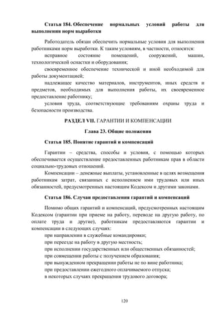 120
Статья 184. Обеспечение нормальных условий работы для
выполнения норм выработки
Работодатель обязан обеспечить нормальные условия для выполнения
работниками норм выработки. К таким условиям, в частности, относятся:
исправное состояние помещений, сооружений, машин,
технологической оснастки и оборудования;
своевременное обеспечение технической и иной необходимой для
работы документацией;
надлежащее качество материалов, инструментов, иных средств и
предметов, необходимых для выполнения работы, их своевременное
предоставление работнику;
условия труда, соответствующие требованиям охраны труда и
безопасности производства.
РАЗДЕЛ VII. ГАРАНТИИ И КОМПЕНСАЦИИ
Глава 23. Общие положения
Статья 185. Понятие гарантий и компенсаций
Гарантии – средства, способы и условия, с помощью которых
обеспечивается осуществление предоставленных работникам прав в области
социально-трудовых отношений.
Компенсации – денежные выплаты, установленные в целях возмещения
работникам затрат, связанных с исполнением ими трудовых или иных
обязанностей, предусмотренных настоящим Кодексом и другими законами.
Статья 186. Случаи предоставления гарантий и компенсаций
Помимо общих гарантий и компенсаций, предусмотренных настоящим
Кодексом (гарантии при приеме на работу, переводе на другую работу, по
оплате труда и другие), работникам предоставляются гарантии и
компенсации в следующих случаях:
при направлении в служебные командировки;
при переезде на работу в другую местность;
при исполнении государственных или общественных обязанностей;
при совмещении работы с получением образования;
при вынужденном прекращении работы не по вине работника;
при предоставлении ежегодного оплачиваемого отпуска;
в некоторых случаях прекращения трудового договора;
 