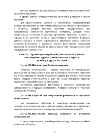 121
в связи с задержкой по вине работодателя выдачи трудовой книжки при
увольнении работника;
в других случаях, предусмотренных настоящим Кодексом и иными
законами.
При предоставлении гарантий и компенсаций соответствующие
выплаты производятся за счет средств работодателя. Органы и организации,
в интересах которых работник исполняет государственные или
общественные обязанности (присяжные заседатели, доноры, члены
избирательных комиссий и другие), производят работнику выплаты в
порядке и на условиях, которые предусмотрены настоящим Кодексом,
другими законами и иными нормативными правовыми актами Луганской
Народной Республики. В указанных случаях работодатель освобождает
работника от основной работы на период исполнения государственных или
общественных обязанностей.
Глава 24. Гарантии при направлении работников в служебные
командировки, другие служебные поездки и переезде
на работу в другую местность
Статья 187. Понятие служебной командировки
Служебная командировка – поездка работника по распоряжению
работодателя на определенный срок для выполнения служебного поручения
вне места постоянной работы. Служебные поездки работников, постоянная
работа которых осуществляется в пути или имеет разъездной характер,
служебными командировками не признаются.
Особенности направления работников в служебные командировки
устанавливаются в порядке, определяемом Советом Министров Луганской
Народной Республики.
Статья 188. Гарантии при направлении работников в служебные
командировки
При направлении работника в служебную командировку ему
гарантируются сохранение места работы (должности) и среднего заработка, а
также возмещение расходов, связанных со служебной командировкой.
Статья 189. Возмещение расходов, связанных со служебной
командировкой
В случае направления в служебную командировку работодатель обязан
возмещать работнику:
 