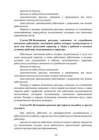122
расходы по проезду;
расходы по найму жилого помещения;
дополнительные расходы, связанные с проживанием вне места
постоянного жительства (суточные);
иные расходы, произведенные работником с разрешения или ведома
работодателя.
Порядок и размеры возмещения расходов, связанных со служебными
командировками, определяются коллективным договором или локальным
нормативным актом.
Статья 190. Возмещение расходов, связанных со служебными
поездками работников, постоянная работа которых осуществляется в
пути или имеет разъездной характер, а также с работой в полевых
условиях, работами экспедиционного характера
Работникам, постоянная работа которых осуществляется в пути или
имеет разъездной характер, а также работникам, работающим в полевых
условиях или участвующим в работах экспедиционного характера,
работодатель возмещает связанные со служебными поездками:
расходы по проезду;
расходы по найму жилого помещения;
дополнительные расходы, связанные с проживанием вне места
постоянного жительства (суточные, полевое довольствие);
иные расходы, произведенные работниками с разрешения или ведома
работодателя.
Размеры и порядок возмещения расходов, связанных со служебными
поездками работников, указанных в части первой настоящей статьи, а также
перечень работ, профессий, должностей этих работников устанавливаются
коллективным договором, соглашениями, локальными нормативными
актами. Размеры и порядок возмещения указанных расходов могут также
устанавливаться трудовым договором.
Статья 191. Возмещение расходов при переезде на работу в другую
местность
При переезде работника по предварительной договоренности с
работодателем на работу в другую местность работодатель обязан возместить
работнику:
расходы по переезду работника, членов его семьи и провозу имущества
(за исключением случаев, когда работодатель предоставляет работнику
соответствующие средства передвижения);
 