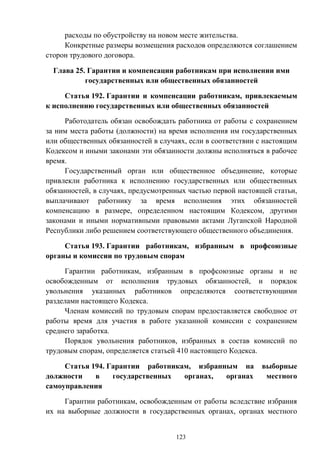 123
расходы по обустройству на новом месте жительства.
Конкретные размеры возмещения расходов определяются соглашением
сторон трудового договора.
Глава 25. Гарантии и компенсации работникам при исполнении ими
государственных или общественных обязанностей
Статья 192. Гарантии и компенсации работникам, привлекаемым
к исполнению государственных или общественных обязанностей
Работодатель обязан освобождать работника от работы с сохранением
за ним места работы (должности) на время исполнения им государственных
или общественных обязанностей в случаях, если в соответствии с настоящим
Кодексом и иными законами эти обязанности должны исполняться в рабочее
время.
Государственный орган или общественное объединение, которые
привлекли работника к исполнению государственных или общественных
обязанностей, в случаях, предусмотренных частью первой настоящей статьи,
выплачивают работнику за время исполнения этих обязанностей
компенсацию в размере, определенном настоящим Кодексом, другими
законами и иными нормативными правовыми актами Луганской Народной
Республики либо решением соответствующего общественного объединения.
Статья 193. Гарантии работникам, избранным в профсоюзные
органы и комиссии по трудовым спорам
Гарантии работникам, избранным в профсоюзные органы и не
освобожденным от исполнения трудовых обязанностей, и порядок
увольнения указанных работников определяются соответствующими
разделами настоящего Кодекса.
Членам комиссий по трудовым спорам предоставляется свободное от
работы время для участия в работе указанной комиссии с сохранением
среднего заработка.
Порядок увольнения работников, избранных в состав комиссий по
трудовым спорам, определяется статьей 410 настоящего Кодекса.
Статья 194. Гарантии работникам, избранным на выборные
должности в государственных органах, органах местного
самоуправления
Гарантии работникам, освобожденным от работы вследствие избрания
их на выборные должности в государственных органах, органах местного
 