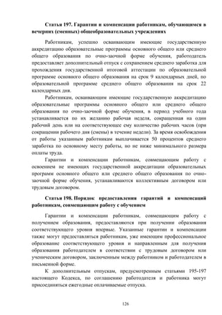 126
Статья 197. Гарантии и компенсации работникам, обучающимся в
вечерних (сменных) общеобразовательных учреждениях
Работникам, успешно осваивающим имеющие государственную
аккредитацию образовательные программы основного общего или среднего
общего образования по очно-заочной форме обучения, работодатель
предоставляет дополнительный отпуск с сохранением среднего заработка для
прохождения государственной итоговой аттестации по образовательной
программе основного общего образования на срок 9 календарных дней, по
образовательной программе среднего общего образования на срок 22
календарных дня.
Работникам, осваивающим имеющие государственную аккредитацию
образовательные программы основного общего или среднего общего
образования по очно-заочной форме обучения, в период учебного года
устанавливается по их желанию рабочая неделя, сокращенная на один
рабочий день или на соответствующее ему количество рабочих часов (при
сокращении рабочего дня (смены) в течение недели). За время освобождения
от работы указанным работникам выплачивается 50 процентов среднего
заработка по основному месту работы, но не ниже минимального размера
оплаты труда.
Гарантии и компенсации работникам, совмещающим работу с
освоением не имеющих государственной аккредитации образовательных
программ основного общего или среднего общего образования по очно-
заочной форме обучения, устанавливаются коллективным договором или
трудовым договором.
Статья 198. Порядок предоставления гарантий и компенсаций
работникам, совмещающим работу с обучением
Гарантии и компенсации работникам, совмещающим работу с
получением образования, предоставляются при получении образования
соответствующего уровня впервые. Указанные гарантии и компенсации
также могут предоставляться работникам, уже имеющим профессиональное
образование соответствующего уровня и направленным для получения
образования работодателем в соответствии с трудовым договором или
ученическим договором, заключенным между работником и работодателем в
письменной форме.
К дополнительным отпускам, предусмотренным статьями 195-197
настоящего Кодекса, по соглашению работодателя и работника могут
присоединяться ежегодные оплачиваемые отпуска.
 