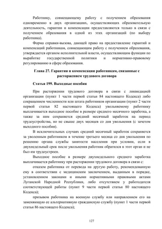 127
Работнику, совмещающему работу с получением образования
одновременно в двух организациях, осуществляющих образовательную
деятельность, гарантии и компенсации предоставляются только в связи с
получением образования в одной из этих организаций (по выбору
работника).
Форма справки-вызова, дающей право на предоставление гарантий и
компенсаций работникам, совмещающим работу с получением образования,
утверждается органом исполнительной власти, осуществляющим функции по
выработке государственной политики и нормативно-правовому
регулированию в сфере образования.
Глава 27. Гарантии и компенсации работникам, связанные с
расторжением трудового договора
Статья 199. Выходные пособия
При расторжении трудового договора в связи с ликвидацией
организации (пункт 1 части первой статьи 84 настоящего Кодекса) либо
сокращением численности или штата работников организации (пункт 2 части
первой статьи 82 настоящего Кодекса) увольняемому работнику
выплачивается выходное пособие в размере среднего месячного заработка, а
также за ним сохраняется средний месячный заработок на период
трудоустройства, но не свыше двух месяцев со дня увольнения (с зачетом
выходного пособия).
В исключительных случаях средний месячный заработок сохраняется
за уволенным работником в течение третьего месяца со дня увольнения по
решению органа службы занятости населения при условии, если в
двухнедельный срок после увольнения работник обратился в этот орган и не
был им трудоустроен.
Выходное пособие в размере двухнедельного среднего заработка
выплачивается работнику при расторжении трудового договора в связи с:
отказом работника от перевода на другую работу, рекомендованную
ему в соответствии с медицинским заключением, выданным в порядке,
установленном законами и иными нормативными правовыми актами
Луганской Народной Республики, либо отсутствием у работодателя
соответствующей работы (пункт 9 части первой статьи 80 настоящего
Кодекса);
призывом работника на военную службу или направлением его на
заменяющую ее альтернативную гражданскую службу (пункт 1 части первой
статьи 86 настоящего Кодекса);
 
