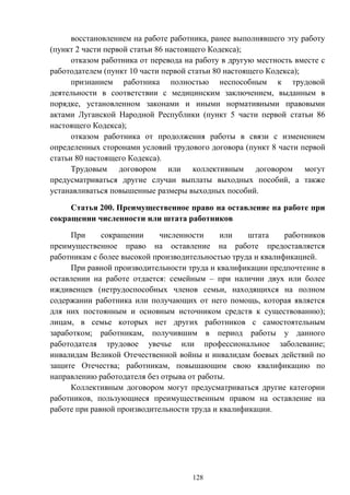128
восстановлением на работе работника, ранее выполнявшего эту работу
(пункт 2 части первой статьи 86 настоящего Кодекса);
отказом работника от перевода на работу в другую местность вместе с
работодателем (пункт 10 части первой статьи 80 настоящего Кодекса);
признанием работника полностью неспособным к трудовой
деятельности в соответствии с медицинским заключением, выданным в
порядке, установленном законами и иными нормативными правовыми
актами Луганской Народной Республики (пункт 5 части первой статьи 86
настоящего Кодекса);
отказом работника от продолжения работы в связи с изменением
определенных сторонами условий трудового договора (пункт 8 части первой
статьи 80 настоящего Кодекса).
Трудовым договором или коллективным договором могут
предусматриваться другие случаи выплаты выходных пособий, а также
устанавливаться повышенные размеры выходных пособий.
Статья 200. Преимущественное право на оставление на работе при
сокращении численности или штата работников
При сокращении численности или штата работников
преимущественное право на оставление на работе предоставляется
работникам с более высокой производительностью труда и квалификацией.
При равной производительности труда и квалификации предпочтение в
оставлении на работе отдается: семейным – при наличии двух или более
иждивенцев (нетрудоспособных членов семьи, находящихся на полном
содержании работника или получающих от него помощь, которая является
для них постоянным и основным источником средств к существованию);
лицам, в семье которых нет других работников с самостоятельным
заработком; работникам, получившим в период работы у данного
работодателя трудовое увечье или профессиональное заболевание;
инвалидам Великой Отечественной войны и инвалидам боевых действий по
защите Отечества; работникам, повышающим свою квалификацию по
направлению работодателя без отрыва от работы.
Коллективным договором могут предусматриваться другие категории
работников, пользующиеся преимущественным правом на оставление на
работе при равной производительности труда и квалификации.
 