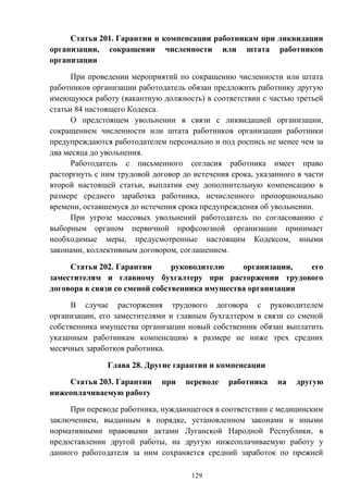 129
Статья 201. Гарантии и компенсации работникам при ликвидации
организации, сокращении численности или штата работников
организации
При проведении мероприятий по сокращению численности или штата
работников организации работодатель обязан предложить работнику другую
имеющуюся работу (вакантную должность) в соответствии с частью третьей
статьи 84 настоящего Кодекса.
О предстоящем увольнении в связи с ликвидацией организации,
сокращением численности или штата работников организации работники
предупреждаются работодателем персонально и под роспись не менее чем за
два месяца до увольнения.
Работодатель с письменного согласия работника имеет право
расторгнуть с ним трудовой договор до истечения срока, указанного в части
второй настоящей статьи, выплатив ему дополнительную компенсацию в
размере среднего заработка работника, исчисленного пропорционально
времени, оставшемуся до истечения срока предупреждения об увольнении.
При угрозе массовых увольнений работодатель по согласованию с
выборным органом первичной профсоюзной организации принимает
необходимые меры, предусмотренные настоящим Кодексом, иными
законами, коллективным договором, соглашением.
Статья 202. Гарантии руководителю организации, его
заместителям и главному бухгалтеру при расторжении трудового
договора в связи со сменой собственника имущества организации
В случае расторжения трудового договора с руководителем
организации, его заместителями и главным бухгалтером в связи со сменой
собственника имущества организации новый собственник обязан выплатить
указанным работникам компенсацию в размере не ниже трех средних
месячных заработков работника.
Глава 28. Другие гарантии и компенсации
Статья 203. Гарантии при переводе работника на другую
нижеоплачиваемую работу
При переводе работника, нуждающегося в соответствии с медицинским
заключением, выданным в порядке, установленном законами и иными
нормативными правовыми актами Луганской Народной Республики, в
предоставлении другой работы, на другую нижеоплачиваемую работу у
данного работодателя за ним сохраняется средний заработок по прежней
 