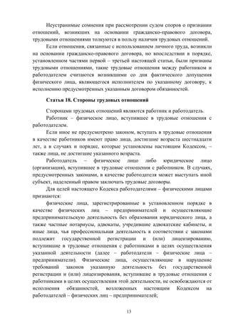 13
Неустранимые сомнения при рассмотрении судом споров о признании
отношений, возникших на основании гражданско-правового договора,
трудовыми отношениями толкуются в пользу наличия трудовых отношений.
Если отношения, связанные с использованием личного труда, возникли
на основании гражданско-правового договора, но впоследствии в порядке,
установленном частями первой – третьей настоящей статьи, были признаны
трудовыми отношениями, такие трудовые отношения между работником и
работодателем считаются возникшими со дня фактического допущения
физического лица, являющегося исполнителем по указанному договору, к
исполнению предусмотренных указанным договором обязанностей.
Статья 18. Стороны трудовых отношений
Сторонами трудовых отношений являются работник и работодатель.
Работник – физическое лицо, вступившее в трудовые отношения с
работодателем.
Если иное не предусмотрено законом, вступать в трудовые отношения
в качестве работников имеют право лица, достигшие возраста шестнадцати
лет, а в случаях и порядке, которые установлены настоящим Кодексом, –
также лица, не достигшие указанного возраста.
Работодатель – физическое лицо либо юридическое лицо
(организация), вступившее в трудовые отношения с работником. В случаях,
предусмотренных законами, в качестве работодателя может выступать иной
субъект, наделенный правом заключать трудовые договоры.
Для целей настоящего Кодекса работодателями – физическими лицами
признаются:
физические лица, зарегистрированные в установленном порядке в
качестве физических лиц – предпринимателей и осуществляющие
предпринимательскую деятельность без образования юридического лица, а
также частные нотариусы, адвокаты, учредившие адвокатские кабинеты, и
иные лица, чья профессиональная деятельность в соответствии с законами
подлежит государственной регистрации и (или) лицензированию,
вступившие в трудовые отношения с работниками в целях осуществления
указанной деятельности (далее – работодатели – физические лица –
предприниматели). Физические лица, осуществляющие в нарушение
требований законов указанную деятельность без государственной
регистрации и (или) лицензирования, вступившие в трудовые отношения с
работниками в целях осуществления этой деятельности, не освобождаются от
исполнения обязанностей, возложенных настоящим Кодексом на
работодателей – физических лиц – предпринимателей;
 