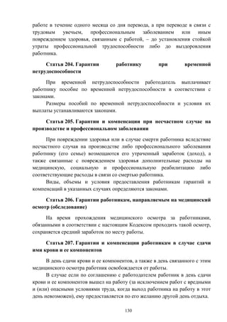 130
работе в течение одного месяца со дня перевода, а при переводе в связи с
трудовым увечьем, профессиональным заболеванием или иным
повреждением здоровья, связанным с работой, – до установления стойкой
утраты профессиональной трудоспособности либо до выздоровления
работника.
Статья 204. Гарантии работнику при временной
нетрудоспособности
При временной нетрудоспособности работодатель выплачивает
работнику пособие по временной нетрудоспособности в соответствии с
законами.
Размеры пособий по временной нетрудоспособности и условия их
выплаты устанавливаются законами.
Статья 205. Гарантии и компенсации при несчастном случае на
производстве и профессиональном заболевании
При повреждении здоровья или в случае смерти работника вследствие
несчастного случая на производстве либо профессионального заболевания
работнику (его семье) возмещаются его утраченный заработок (доход), а
также связанные с повреждением здоровья дополнительные расходы на
медицинскую, социальную и профессиональную реабилитацию либо
соответствующие расходы в связи со смертью работника.
Виды, объемы и условия предоставления работникам гарантий и
компенсаций в указанных случаях определяются законами.
Статья 206. Гарантии работникам, направляемым на медицинский
осмотр (обследование)
На время прохождения медицинского осмотра за работниками,
обязанными в соответствии с настоящим Кодексом проходить такой осмотр,
сохраняется средний заработок по месту работы.
Статья 207. Гарантии и компенсации работникам в случае сдачи
ими крови и ее компонентов
В день сдачи крови и ее компонентов, а также в день связанного с этим
медицинского осмотра работник освобождается от работы.
В случае если по соглашению с работодателем работник в день сдачи
крови и ее компонентов вышел на работу (за исключением работ с вредными
и (или) опасными условиями труда, когда выход работника на работу в этот
день невозможен), ему предоставляется по его желанию другой день отдыха.
 