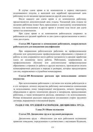 131
В случае сдачи крови и ее компонентов в период ежегодного
оплачиваемого отпуска, в выходной или нерабочий праздничный день
работнику по его желанию предоставляется другой день отдыха.
После каждого дня сдачи крови и ее компонентов работнику
предоставляется дополнительный день отдыха. Указанный день отдыха по
желанию работника может быть присоединен к ежегодному оплачиваемому
отпуску или использован в другое время в течение года после дня сдачи
крови и ее компонентов.
При сдаче крови и ее компонентов работодатель сохраняет за
работником его средний заработок за дни сдачи и предоставленные в связи с
этим дни отдыха.
Статья 208. Гарантии и компенсации работникам, направляемым
работодателем для повышения квалификации
При направлении работодателем работника на профессиональное
обучение или дополнительное профессиональное образование с отрывом от
работы за ним сохраняются место работы (должность) и средняя заработная
плата по основному месту работы. Работникам, направляемым на
профессиональное обучение или дополнительное профессиональное
образование с отрывом от работы в другую местность, производится оплата
командировочных расходов в порядке и размерах, которые предусмотрены
для лиц, направляемых в служебные командировки.
Статья 209. Возмещение расходов при использовании личного
имущества
При использовании работником с согласия или ведома работодателя и
в его интересах личного имущества работнику выплачивается компенсация
за использование, износ (амортизацию) инструмента, личного транспорта,
оборудования и других технических средств и материалов, принадлежащих
работнику, а также возмещаются расходы, связанные с их использованием.
Размер возмещения расходов определяется соглашением сторон трудового
договора, выраженным в письменной форме.
РАЗДЕЛ VIII. ТРУДОВОЙ РАСПОРЯДОК. ДИСЦИПЛИНА ТРУДА
Глава 29. Общие положения
Статья 210. Дисциплина труда и трудовой распорядок
Дисциплина труда – обязательное для всех работников подчинение
правилам поведения, определенным в соответствии с настоящим Кодексом,
 