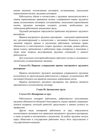 132
иными законами, коллективным договором, соглашениями, локальными
нормативными актами, трудовым договором.
Работодатель обязан в соответствии с трудовым законодательством и
иными нормативными правовыми актами, содержащими нормы трудового
права, коллективным договором, соглашениями, локальными нормативными
актами, трудовым договором создавать условия, необходимые для
соблюдения работниками дисциплины труда.
Трудовой распорядок определяется правилами внутреннего трудового
распорядка.
Правила внутреннего трудового распорядка – локальный нормативный
акт, регламентирующий в соответствии с настоящим Кодексом и иными
законами порядок приема и увольнения работников, основные права,
обязанности и ответственность сторон трудового договора, режим работы,
время отдыха, применяемые к работникам меры поощрения и взыскания, а
также иные вопросы регулирования трудовых отношений у данного
работодателя.
Для отдельных категорий работников действуют уставы и положения о
дисциплине, устанавливаемые законами.
Статья 211. Порядок утверждения правил внутреннего трудового
распорядка
Правила внутреннего трудового распорядка утверждаются трудовым
коллективом по представлению работодателя в порядке, установленном 409
настоящего Кодекса для принятия локальных нормативных актов.
Правила внутреннего трудового распорядка, как правило, являются
приложением к коллективному договору.
Глава 30. Дисциплина труда
Статья 212. Поощрения за труд
Работодатель поощряет работников, добросовестно исполняющих
трудовые обязанности (объявляет благодарность, выдает премию, награждает
ценным подарком, почетной грамотой, представляет к званию лучшего по
профессии).
Другие виды поощрений работников за труд определяются
коллективным договором или правилами внутреннего трудового распорядка,
а также уставами и положениями о дисциплине. За особые трудовые заслуги
перед обществом и государством работники могут быть представлены к
государственным наградам.
 
