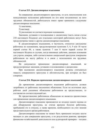 133
Статья 213. Дисциплинарные взыскания
За совершение дисциплинарного проступка, то есть неисполнение или
ненадлежащее исполнение работником по его вине возложенных на него
трудовых обязанностей, работодатель имеет право применить следующие
дисциплинарные взыскания:
1) замечание;
2) выговор;
3) увольнение по соответствующим основаниям.
Законами, уставами и положениями о дисциплине (часть пятая статьи
210 настоящего Кодекса) для отдельных категорий работников могут быть
предусмотрены также и другие дисциплинарные взыскания.
К дисциплинарным взысканиям, в частности, относится увольнение
работника по основаниям, предусмотренным пунктами 5, 6, 9 или 10 части
первой статьи 84, а также пунктом 7 или 8 части первой статьи 84
настоящего Кодекса в случаях, когда виновные действия, дающие основания
для утраты доверия, либо соответственно аморальный проступок совершены
работником по месту работы и в связи с исполнением им трудовых
обязанностей.
Не допускается применение дисциплинарных взысканий, не
предусмотренных законами, уставами и положениями о дисциплине.
При наложении дисциплинарного взыскания должны учитываться
тяжесть совершенного проступка и обстоятельства, при которых он был
совершен.
Статья 214. Порядок применения дисциплинарных взысканий
До применения дисциплинарного взыскания работодатель должен
затребовать от работника письменное объяснение. Если по истечении двух
рабочих дней указанное объяснение работником не предоставлено, то
составляется соответствующий акт.
Не предоставление работником объяснения не является препятствием
для применения дисциплинарного взыскания.
Дисциплинарное взыскание применяется не позднее одного месяца со
дня обнаружения проступка, не считая времени болезни работника,
пребывания его в отпуске, а также времени, необходимого на учет мнения
представительного органа работников.
Дисциплинарное взыскание не может быть применено позднее шести
месяцев со дня совершения проступка, а по результатам ревизии, проверки
финансово-хозяйственной деятельности или аудиторской проверки – позднее
 