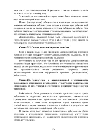 134
двух лет со дня его совершения. В указанные сроки не включается время
производства по уголовному делу.
За каждый дисциплинарный проступок может быть применено только
одно дисциплинарное взыскание.
Приказ (распоряжение) работодателя о применении дисциплинарного
взыскания объявляется работнику под роспись в течение трех рабочих дней
со дня его издания, не считая времени отсутствия работника на работе. Если
работник отказывается ознакомиться с указанным приказом (распоряжением)
под роспись, то составляется соответствующий акт.
Дисциплинарное взыскание может быть обжаловано работником в
уполномоченный государственный орган в сфере труда и (или) органы по
рассмотрению индивидуальных трудовых споров.
Статья 215. Снятие дисциплинарного взыскания
Если в течение года со дня применения дисциплинарного взыскания
работник не будет подвергнут новому дисциплинарному взысканию, то он
считается не имеющим дисциплинарного взыскания.
Работодатель до истечения года со дня применения дисциплинарного
взыскания имеет право снять его с работника по собственной инициативе,
просьбе самого работника, ходатайству его непосредственного руководителя
или представительного органа работников. Досрочное снятие
дисциплинарного взыскания оформляется приказом (распоряжением)
работодателя.
Статья 216. Привлечение к дисциплинарной ответственности
руководителя организации, руководителя структурного подразделения
организации, их заместителей по требованию представительного органа
работников
Работодатель обязан рассмотреть заявление представительного органа
работников о нарушении руководителем организации, руководителем
структурного подразделения организации, их заместителями трудового
законодательства и иных актов, содержащих нормы трудового права,
условий коллективного договора, соглашения и сообщить о результатах его
рассмотрения в представительный орган работников.
В случае, когда факт нарушения подтвердился, работодатель обязан
применить к руководителю организации, руководителю структурного
подразделения организации, их заместителям дисциплинарное взыскание
вплоть до увольнения.
 
