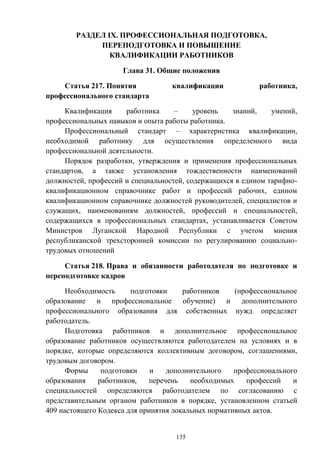 135
РАЗДЕЛ IX. ПРОФЕССИОНАЛЬНАЯ ПОДГОТОВКА,
ПЕРЕПОДГОТОВКА И ПОВЫШЕНИЕ
КВАЛИФИКАЦИИ РАБОТНИКОВ
Глава 31. Общие положения
Статья 217. Понятия квалификации работника,
профессионального стандарта
Квалификация работника – уровень знаний, умений,
профессиональных навыков и опыта работы работника.
Профессиональный стандарт – характеристика квалификации,
необходимой работнику для осуществления определенного вида
профессиональной деятельности.
Порядок разработки, утверждения и применения профессиональных
стандартов, а также установления тождественности наименований
должностей, профессий и специальностей, содержащихся в едином тарифно-
квалификационном справочнике работ и профессий рабочих, едином
квалификационном справочнике должностей руководителей, специалистов и
служащих, наименованиям должностей, профессий и специальностей,
содержащихся в профессиональных стандартах, устанавливается Советом
Министров Луганской Народной Республики с учетом мнения
республиканской трехсторонней комиссии по регулированию социально-
трудовых отношений
Статья 218. Права и обязанности работодателя по подготовке и
переподготовке кадров
Необходимость подготовки работников (профессиональное
образование и профессиональное обучение) и дополнительного
профессионального образования для собственных нужд определяет
работодатель.
Подготовка работников и дополнительное профессиональное
образование работников осуществляются работодателем на условиях и в
порядке, которые определяются коллективным договором, соглашениями,
трудовым договором.
Формы подготовки и дополнительного профессионального
образования работников, перечень необходимых профессий и
специальностей определяются работодателем по согласованию с
представительным органом работников в порядке, установленном статьей
409 настоящего Кодекса для принятия локальных нормативных актов.
 