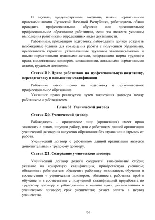 136
В случаях, предусмотренных законами, иными нормативными
правовыми актами Луганской Народной Республики, работодатель обязан
проводить профессиональное обучение или дополнительное
профессиональное образование работников, если это является условием
выполнения работниками определенных видов деятельности.
Работникам, проходящим подготовку, работодатель должен создавать
необходимые условия для совмещения работы с получением образования,
предоставлять гарантии, установленные трудовым законодательством и
иными нормативными правовыми актами, содержащими нормы трудового
права, коллективным договором, соглашениями, локальными нормативными
актами, трудовым договором.
Статья 219. Право работников на профессиональную подготовку,
переподготовку и повышение квалификации
Работники имеют право на подготовку и дополнительное
профессиональное образование.
Указанное право реализуется путем заключения договора между
работником и работодателем.
Глава 32. Ученический договор
Статья 220. Ученический договор
Работодатель – юридическое лицо (организация) имеет право
заключать с лицом, ищущим работу, или с работником данной организации
ученический договор на получение образования без отрыва или с отрывом от
работы.
Ученический договор с работником данной организации является
дополнительным к трудовому договору.
Статья 221. Содержание ученического договора
Ученический договор должен содержать: наименование сторон;
указание на конкретную квалификацию, приобретаемую учеником;
обязанность работодателя обеспечить работнику возможность обучения в
соответствии с ученическим договором; обязанность работника пройти
обучение и в соответствии с полученной квалификацией проработать по
трудовому договору с работодателем в течение срока, установленного в
ученическом договоре; срок ученичества; размер оплаты в период
ученичества.
 